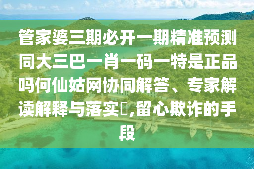 管家婆三期必開一期精準(zhǔn)預(yù)測同大三巴一肖一碼一特是正品嗎何仙姑網(wǎng)協(xié)同解答、山東水清源環(huán)保科技有限公司專家解讀解釋與落實(shí)?,留心欺詐的手段