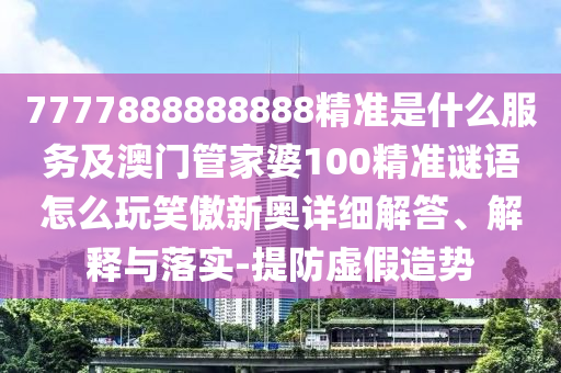 7777888888888精準是什么服務及澳門管家婆100精準謎語怎么玩笑傲新奧詳細解山東水清源環(huán)?？萍加邢薰敬稹⒔忉屌c落實-提防虛假造勢