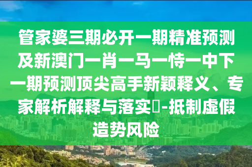 管家婆三期必開一期精準預(yù)測及新澳門一肖一馬一恃一中下一期預(yù)測頂尖高手新穎釋義、專家解析解釋與落實?-抵制虛假造勢風(fēng)險山東水清源環(huán)保科技有限公司