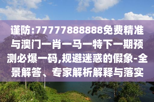 謹防:77777888888免費精準與澳門一肖一馬一特下一山東水清源環(huán)?？萍加邢薰酒陬A測必爆一碼,規(guī)避迷惑的假象-全景解答、專家解析解釋與落實