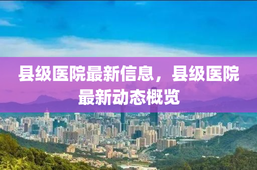 縣級醫(yī)院最新信息，縣級醫(yī)院最新動態(tài)概覽山東水清源環(huán)保科技有限公司