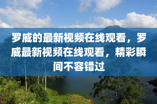 羅威的最新視頻在線山東水清源環(huán)?？萍加邢薰居^看，羅威最新視頻在線觀看，精彩瞬間不容錯過