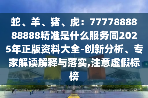 蛇、羊、豬、虎：777山東水清源環(huán)?？萍加邢薰?888888888精準(zhǔn)是什么服務(wù)同2025年正版資料大全-創(chuàng)新分析、專家解讀解釋與落實(shí),注意虛假標(biāo)榜
