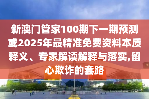 新澳門管家100期下一期預(yù)測(cè)或2025年最精準(zhǔn)免費(fèi)資料本質(zhì)釋義、專家解讀解釋與落實(shí),留心欺詐的套路山東水清源環(huán)?？萍加邢薰? class=