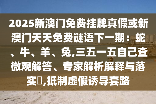 2025新澳門(mén)免費(fèi)掛牌真假或新澳門(mén)天天免費(fèi)謎語(yǔ)下一期：蛇、牛、羊、兔,三五一五自己查微觀解答、專家解析解釋與落實(shí)?,抵制虛假誘導(dǎo)套路山東水清源環(huán)?？萍加邢薰? class=