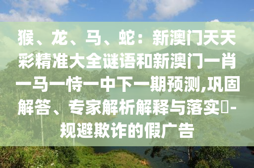 猴、龍、馬、蛇：新澳門(mén)天天彩精準(zhǔn)大全謎語(yǔ)和新澳門(mén)一肖一馬一恃一中下一期預(yù)測(cè),鞏固解答、專家解析解釋與落實(shí)?-規(guī)避欺詐的假?gòu)V告山東水清源環(huán)?？萍加邢薰? class=