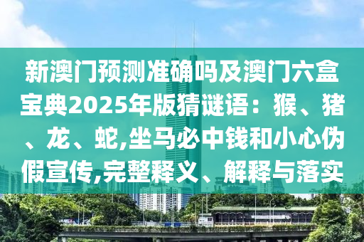 新澳門預(yù)測(cè)準(zhǔn)確嗎及澳門六盒寶典2025年版猜謎語：猴、豬、龍、蛇,坐馬必中錢和小心偽假宣傳,完整釋義、解釋與落實(shí)山東水清源環(huán)?？萍加邢薰? class=