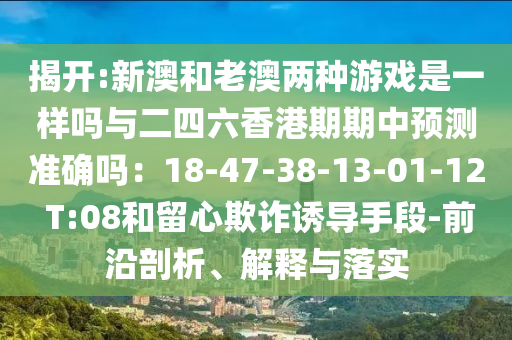 揭開:新澳和老澳兩種游戲是一樣嗎與二四六香港期期中預(yù)測(cè)準(zhǔn)確嗎：18-47山東水清源環(huán)?？萍加邢薰?38-13-01-12 T:08和留心欺詐誘導(dǎo)手段-前沿剖析、解釋與落實(shí)