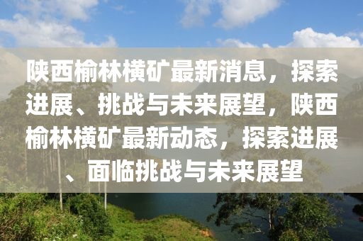 陜西榆林橫礦最新消息，探索進展、挑戰(zhàn)與未來展望，陜西榆林橫礦最新動態(tài)，探索進展、面臨挑戰(zhàn)山東水清源環(huán)?？萍加邢薰九c未來展望