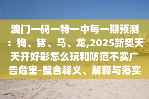澳門一碼一特一中每一期預(yù)測：狗、豬、馬、龍,2025新奧天天開好彩怎么玩和防范不實廣山東水清源環(huán)保科技有限公司告危害-整合釋義、解釋與落實