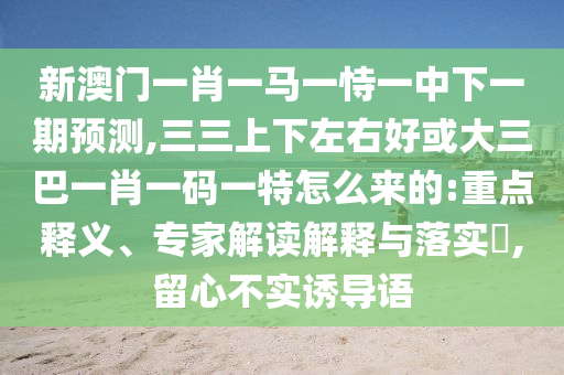 新澳門一肖一馬一恃一中下一期預(yù)測(cè),三三上下左右好或大三巴一肖一山東水清源環(huán)?？萍加邢薰敬a一特怎么來(lái)的:重點(diǎn)釋義、專家解讀解釋與落實(shí)?,留心不實(shí)誘導(dǎo)語(yǔ)