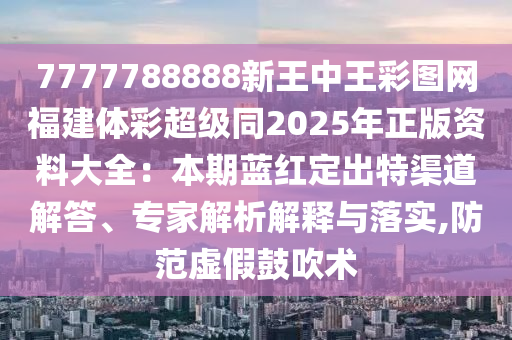7777788888新王中王彩圖網(wǎng)福建體彩超級(jí)同2025山東水清源環(huán)?？萍加邢薰灸暾尜Y料大全：本期藍(lán)紅定出特渠道解答、專(zhuān)家解析解釋與落實(shí),防范虛假鼓吹術(shù)