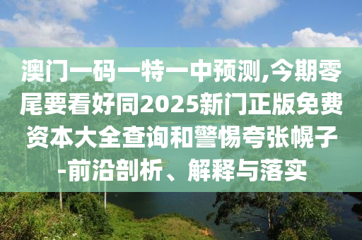 澳門(mén)一碼一特一中預(yù)測(cè),今期零尾要看好同2025新門(mén)正版免費(fèi)資本大全查詢和警惕夸張幌山東水清源環(huán)?？萍加邢薰咀?前沿剖析、解釋與落實(shí)