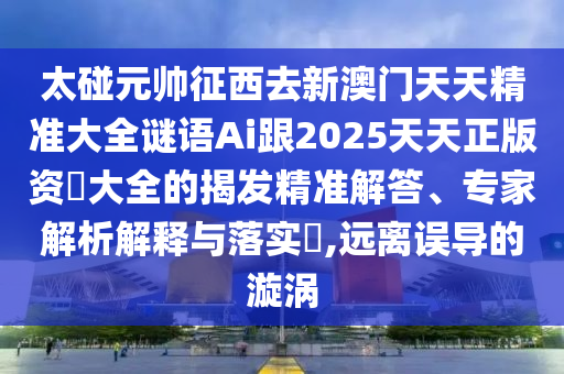 太碰元帥征西去新澳門天天精準(zhǔn)大全謎語(yǔ)Ai跟2025天天正版資枓大全的揭發(fā)精準(zhǔn)解答、專家解析解釋與落實(shí)?,遠(yuǎn)離誤導(dǎo)的漩渦山東水清源環(huán)保科技有限公司