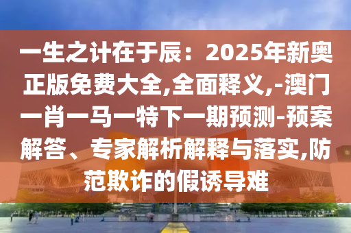 一生之計(jì)在于辰：2025年新奧正版免費(fèi)大全,全面釋義,-澳門一肖一馬一特下一期預(yù)測-預(yù)案解答、專家解析解釋與落實(shí),防范欺詐的假誘導(dǎo)難山東水清源環(huán)保科技有限公司