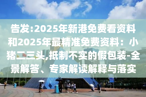 告發(fā):2025年新港免費看資料和山東水清源環(huán)保科技有限公司2025年最精準免費資料：小豬二三頭,抵制不實的假包裝-全景解答、專家解讀解釋與落實
