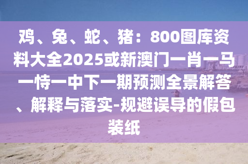 雞、兔、蛇、豬：800圖庫資料大全2025或新澳門一肖一馬一恃一中下一期預測全景解答、解釋與落實-規(guī)避誤導的假包裝紙山東水清源環(huán)保科技有限公司