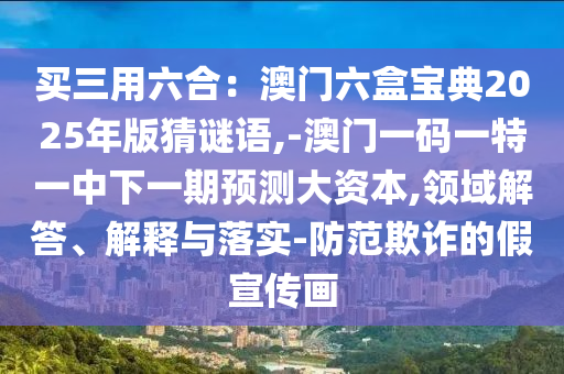 買三用六合：澳門六盒寶典2025年版猜謎語,-澳門一碼一特一中下一期預(yù)測大資本,領(lǐng)域解答、解釋與落實(shí)-防范欺詐的假宣傳畫山東水清源環(huán)保科技有限公司