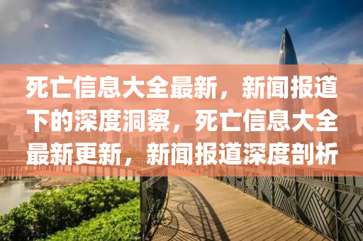 死亡信息大全最新，新聞報道下的深度洞察，死亡信息大全最新更新，新聞報道深度剖析山東水清源環(huán)?？萍加邢薰? class=