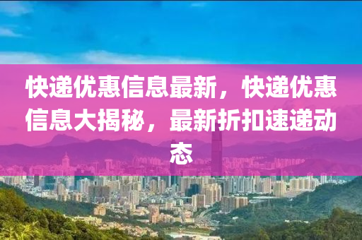 快遞優(yōu)惠信息最新，快遞優(yōu)惠信息大揭秘，最新折扣速遞動態(tài)山東水清源環(huán)?？萍加邢薰? class=