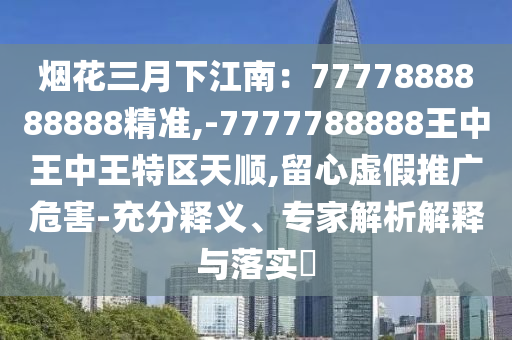 煙花三月下江南：77778山東水清源環(huán)?？萍加邢薰?8888888精準,-7777788888王中王中王特區(qū)天順,留心虛假推廣危害-充分釋義、專家解析解釋與落實?