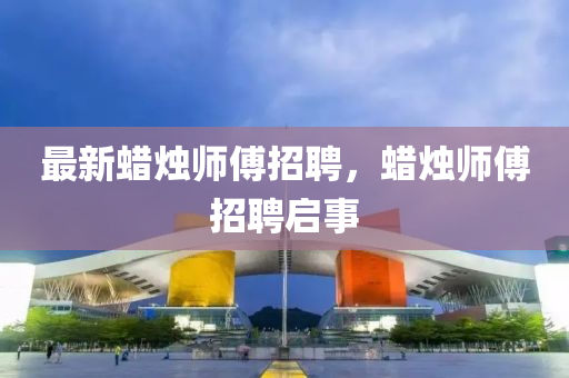 最新蠟燭師傅招聘，蠟燭師傅招聘啟事山東水清源環(huán)保科技有限公司