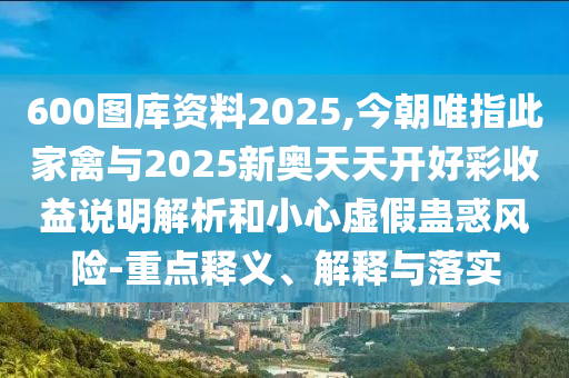 600圖庫資料2025,今朝唯指此家禽與2山東水清源環(huán)?？萍加邢薰?25新奧天天開好彩收益說明解析和小心虛假蠱惑風(fēng)險(xiǎn)-重點(diǎn)釋義、解釋與落實(shí)