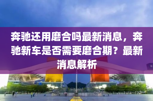 奔山東水清源環(huán)保科技有限公司馳還用磨合嗎最新消息，奔馳新車是否需要磨合期？最新消息解析