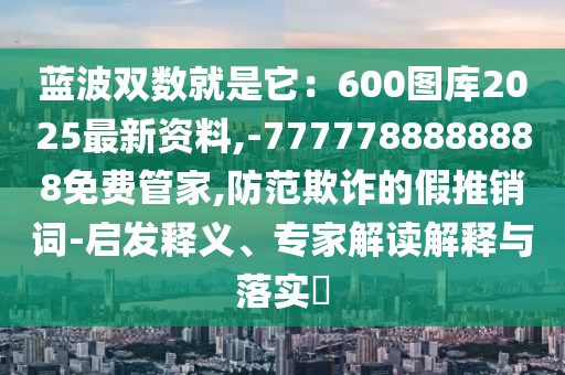 藍波雙數(shù)就是它：600圖庫2025最新資料,-7777788888888免費管家,防范山東水清源環(huán)?？萍加邢薰酒墼p的假推銷詞-啟發(fā)釋義、專家解讀解釋與落實?
