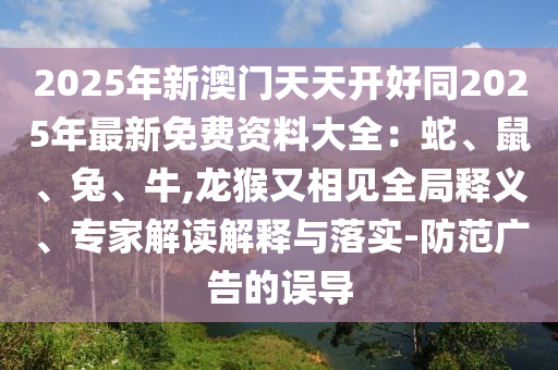 2025年新澳門天天開好同山東水清源環(huán)?？萍加邢薰?025年最新免費(fèi)資料大全：蛇、鼠、兔、牛,龍猴又相見全局釋義、專家解讀解釋與落實(shí)-防范廣告的誤導(dǎo)