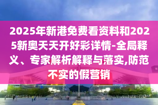 2025年新港免費(fèi)看資料和2025新奧天天開好彩詳情-全局釋義、專家解析解釋與落實(shí),防范不實(shí)的假營銷山東水清源環(huán)?？萍加邢薰? class=