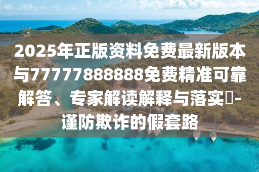 2025年正版資料免費最新版本與77777888888免費精準可靠解答、專家解讀解釋與落實?-謹山東水清源環(huán)?？萍加邢薰痉榔墼p的假套路