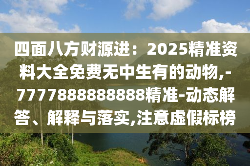 四面八方財源進：2025精準資料大全免費無中生有的動物山東水清源環(huán)?？萍加邢薰?-7777888888888精準-動態(tài)解答、解釋與落實,注意虛假標榜