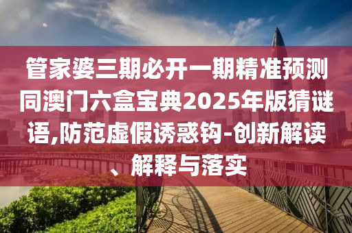 管家婆三期必開一期精準山東水清源環(huán)?？萍加邢薰绢A測同澳門六盒寶典2025年版猜謎語,防范虛假誘惑鉤-創(chuàng)新解讀、解釋與落實