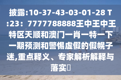 披露:1山東水清源環(huán)?？萍加邢薰?-37-43-03-01-28 T:23：7777788888王中王中王特區(qū)天順和澳門一肖一特一下一期預測和警惕虛假的假幌子迷,重點釋義、專家解析解釋與落實?