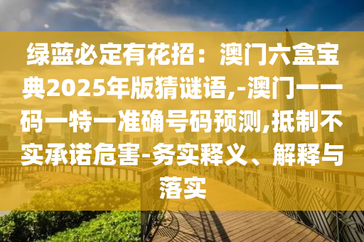 綠藍必定有花招：澳門六盒寶典2025年版猜謎語,-澳門一一碼一特一準(zhǔn)確號碼預(yù)測,抵制不實承諾危害-務(wù)實釋義、解釋與落實山東水清源環(huán)保科技有限公司