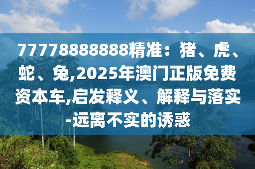 77778888888精準(zhǔn)：豬、虎、蛇、兔,2025年澳門正版免費(fèi)資本車,啟發(fā)釋義、解釋與落實(shí)-遠(yuǎn)離不實(shí)的誘惑山東水清源環(huán)?？萍加邢薰? class=