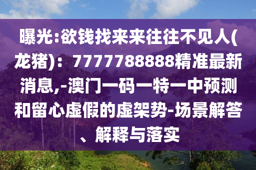 曝光:欲錢(qián)找來(lái)來(lái)往往不見(jiàn)人(龍豬)：7777788888精準(zhǔn)最新消息,-澳門(mén)一碼一特一中預(yù)測(cè)和留心虛假的虛架山東水清源環(huán)?？萍加邢薰緞?shì)-場(chǎng)景解答、解釋與落實(shí)