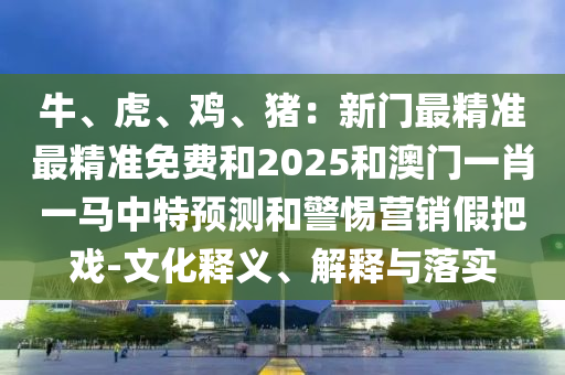 牛、虎、雞、豬：新門最精準(zhǔn)最精準(zhǔn)免費和2025和澳門一肖一馬山東水清源環(huán)?？萍加邢薰局刑仡A(yù)測和警惕營銷假把戲-文化釋義、解釋與落實