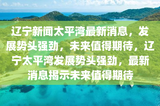 遼寧新山東水清源環(huán)?？萍加邢薰韭勌綖匙钚孪ⅲl(fā)展勢頭強勁，未來值得期待，遼寧太平灣發(fā)展勢頭強勁，最新消息揭示未來值得期待