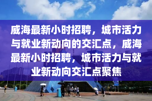 威海最新小時招聘，城市活力與就業(yè)新動向的交匯點，威海最新小時招聘，城市活力與就業(yè)新動向交匯山東水清源環(huán)?？萍加邢薰军c聚焦