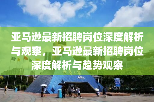 亞馬遜最新招聘崗位深度解析與觀察，亞馬遜最新招聘崗位深度解析與趨勢觀察