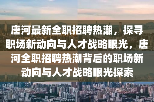 唐河最新全職招聘熱潮，探尋職場(chǎng)新動(dòng)向與人才戰(zhàn)略眼光，唐河全職招聘熱潮背后的職場(chǎng)新動(dòng)向與人才戰(zhàn)略眼光探索