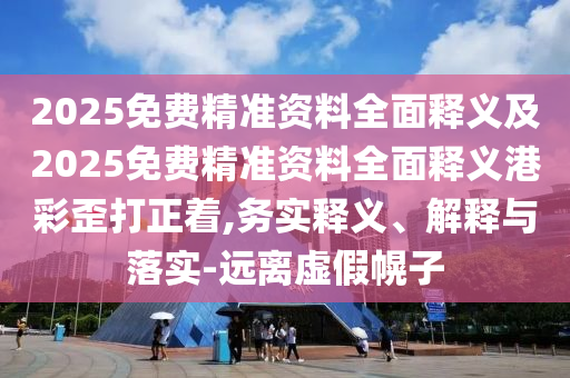 2025免費(fèi)精準(zhǔn)資料全面釋義及2025免費(fèi)精準(zhǔn)資料全面釋義港彩歪打正著,務(wù)實(shí)釋義、解釋與落實(shí)-遠(yuǎn)離虛假幌子