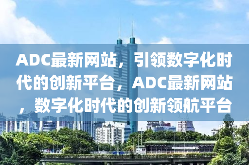 ADC最新網(wǎng)站，引領(lǐng)數(shù)字化時(shí)代的創(chuàng)新平臺(tái)，ADC最新網(wǎng)站，數(shù)字化時(shí)代的創(chuàng)新領(lǐng)航平臺(tái)
