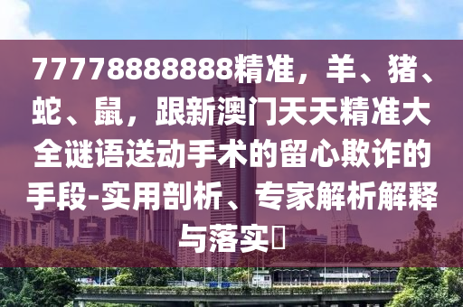 77778888888精準，羊、豬、蛇、鼠，跟新澳門天天精準大全謎語送動手術的留心欺詐的手段-實用剖析、專家解析解釋與落實?