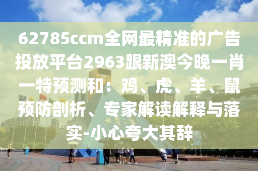 62785ccm全網最精準的廣告投放平臺2963跟新澳今晚一肖一特預測和：雞、虎、羊、鼠預防剖析、專家解讀解釋與落實-小心夸大其辭