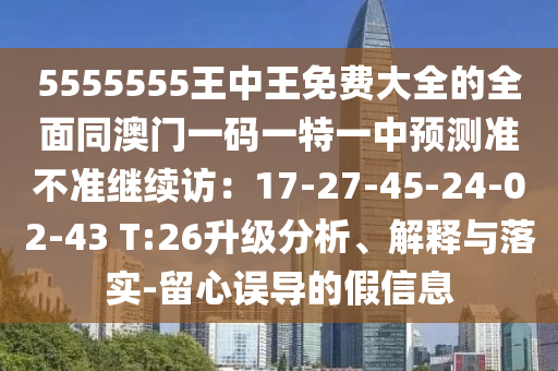 5555555王中王免費(fèi)大全的全面同澳門一碼一特一中預(yù)測準(zhǔn)不準(zhǔn)繼續(xù)訪：17-27-45-24-02-43 T:26升級(jí)分析、解釋與落實(shí)-留心誤導(dǎo)的假信息