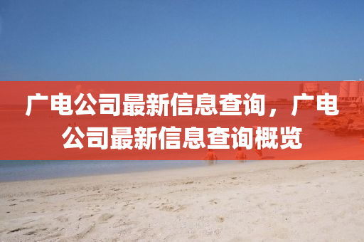 廣電公司最新信息查詢，廣電公司最新信息查詢概覽