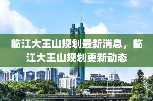 臨江大王山規(guī)劃最新消息，臨江大王山規(guī)劃更新動態(tài)